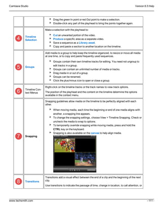 Camtasia Studio Version 8.5 Help
www.techsmith.com - 111 -
Drag the green In point or red Out point to make a selection.
Double-click any part of the playhead to bring the points together again.
Timeline
Selection
Make a selection with the playhead to:
Cut an unwanted portion of the video.
Produce a specific area as a separate video.
Save a sequence as a Library asset.
Copy and paste a section to another location on the timeline.
Groups
Add media to a group to help keep the timeline organized, to resize or move all media
at one time, or to copy and paste frequently used sequences.
Groups contain their own timeline tracks for editing. You need not ungroup to
edit tracks in a group.
Groups can contain an unlimited number of media or tracks.
Drag media in or out of a group.
Groups can be renamed.
Click the plus/minus icon to open or close a group.
Timeline Con-
text Menus
Right-click on the timeline tracks or the track names to view track options.
The position of the playhead and the content on the timeline determine the options
available in the context menu.
Snapping
Snapping guidelines allow media on the timeline to be perfectly aligned with each
other.
When moving media, each time the beginning or end of one media aligns with
another, a snapping line appears.
To change the snapping settings, choose View > Timeline Snapping. Check or
uncheck the media to snap to options.
To temporarily override snapping while moving media, press and hold the
CTRL key on the keyboard.
Snapping is also available on the canvas to help align media.
Transitions
Transitions add a visual effect between the end of a clip and the beginning of the next
clip.
Use transitions to indicate the passage of time, change in location, to call attention, or
 