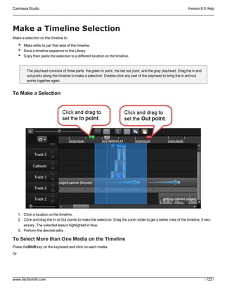 Camtasia Studio Version 8.5 Help
www.techsmith.com - 122 -
Make a Timeline Selection
Make a selection on the timeline to:
Make edits to just that area of the timeline.
Save a timeline sequence to the Library.
Copy then paste the selection to a different location on the timeline.
The playhead consists of three parts: the green in point, the red out point, and the gray playhead. Drag the in and
out points along the timeline to make a selection. Double-click any part of the playhead to bring the in and out
points together again.
To Make a Selection
1. Click a location on the timeline.
2. Click and drag the In or Out points to make the selection. Drag the zoom slider to get a better view of the timeline, if nec-
essary. The selected area is highlighted in blue.
3. Perform the desired edits.
To Select More than One Media on the Timeline
Press theShift key on the keyboard and click on each media.
Or
 