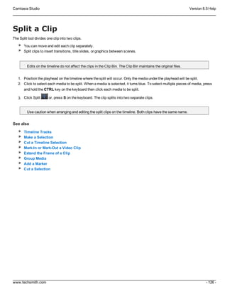 Camtasia Studio Version 8.5 Help
www.techsmith.com - 126 -
Split a Clip
The Split tool divides one clip into two clips.
You can move and edit each clip separately.
Split clips to insert transitions, title slides, or graphics between scenes.
Edits on the timeline do not affect the clips in the Clip Bin. The Clip Bin maintains the original files.
1. Position the playhead on the timeline where the split will occur. Only the media under the playhead will be split.
2. Click to select each media to be split. When a media is selected, it turns blue. To select multiple pieces of media, press
and hold the CTRL key on the keyboard then click each media to be split.
3. Click Split or, press S on the keyboard. The clip splits into two separate clips.
Use caution when arranging and editing the split clips on the timeline. Both clips have the same name.
See also
Timeline Tracks
Make a Selection
Cut a Timeline Selection
Mark-In or Mark-Out a Video Clip
Extend the Frame of a Clip
Group Media
Add a Marker
Cut a Selection
 