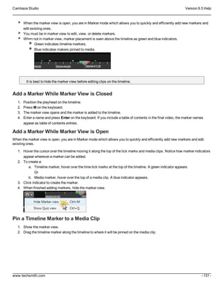 Camtasia Studio Version 8.5 Help
www.techsmith.com - 131 -
When the marker view is open, you are in Marker mode which allows you to quickly and efficiently add new markers and
edit existing ones.
You must be in marker view to edit, view, or delete markers.
When not in marker view, marker placement is seen above the timeline as green and blue indicators.
Green indicates timeline markers.
Blue indicates makers pinned to media.
It is best to hide the marker view before editing clips on the timeline.
Add a Marker While Marker View is Closed
1. Position the playhead on the timeline.
2. Press M on the keyboard.
3. The marker view opens and the marker is added to the timeline.
4. Enter a name and press Enter on the keyboard. If you include a table of contents in the final video, the marker names
appear as table of contents entries.
Add a Marker While Marker View is Open
When the marker view is open, you are in Marker mode which allows you to quickly and efficiently add new markers and edit
existing ones.
1. Hover the cursor over the timeline moving it along the top of the tick marks and media clips. Notice how marker indicators
appear wherever a marker can be added.
2. To create a:
a. Timeline marker, hover over the time tick marks at the top of the timeline. A green indicator appears.
Or
b. Media marker, hover over the top of a media clip. A blue indicator appears.
3. Click indicator to create the marker.
4. When finished adding markers, hide the marker view.
Pin a Timeline Marker to a Media Clip
1. Show the marker view.
2. Drag the timeline marker along the timeline to where it will be pinned on the media clip.
 
