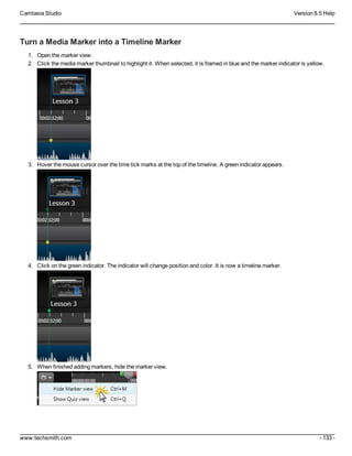 Camtasia Studio Version 8.5 Help
www.techsmith.com - 133 -
Turn a Media Marker into a Timeline Marker
1. Open the marker view.
2. Click the media marker thumbnail to highlight it. When selected, it is framed in blue and the marker indicator is yellow.
3. Hover the mouse cursor over the time tick marks at the top of the timeline. A green indicator appears.
4. Click on the green indicator. The indicator will change position and color. It is now a timeline marker.
5. When finished adding markers, hide the marker view.
 