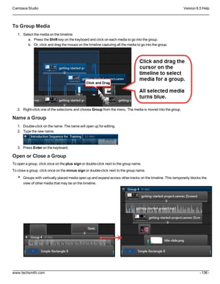 Camtasia Studio Version 8.5 Help
www.techsmith.com - 136 -
To Group Media
1. Select the media on the timeline:
a. Press the Shift key on the keyboard and click on each media to go into the group.
b. Or, click and drag the mouse on the timeline capturing all the media to go into the group.
2. Right-click one of the selections and choose Group from the menu. The media is moved into the group.
Name a Group
1. Double-click on the name. The name will open up for editing.
2. Type the new name.
3. Press Enter on the keyboard.
Open or Close a Group
To open a group, click once on the plus sign or double-click next to the group name.
To close a group, click once on the minus sign or double-click next to the group name.
Groups with vertically placed media open up and expand across other tracks on the timeline. This temporarily blocks the
view of other media that may be on the timeline.
 