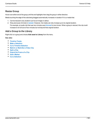 Camtasia Studio Version 8.5 Help
www.techsmith.com - 138 -
Resize Group
Hover over either end of the group until the end highlights then drag the group in either direction.
Media touching the edge of the side being dragged automatically increases in duration if it is a media that:
1. Can be resized to any duration such as an image or callout.
2. Was previously trimmed or resized. However, the media can only increase up to its original duration.
For example, an audio clip that was two minutes was trimmed to one minute. When a group is resized, this clip could
increase to its full size of two minutes but not beyond that original duration.
Add a Group to the Library
Right-click on a group and choose Add asset to Library from the menu.
See also
Timeline Tracks
Make a Selection
Cut a Timeline Selection
Mark-In or Mark-Out a Video Clip
Split a Clip
Extend the Frame of a Clip
Add a Marker
Cut a Selection
 
