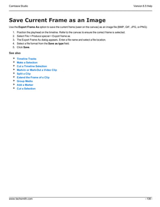 Camtasia Studio Version 8.5 Help
www.techsmith.com - 139 -
Save Current Frame as an Image
Use the Export Frame As option to save the current frame (seen on the canvas) as an image file (BMP, GIF, JPG, or PNG).
1. Position the playhead on the timeline. Refer to the canvas to ensure the correct frame is selected.
2. Select File > Produce special > Export frame as
3. The Export Frame As dialog appears. Enter a file name and select a file location.
4. Select a file format from the Save as type field.
5. Click Save.
See also
Timeline Tracks
Make a Selection
Cut a Timeline Selection
Mark-In or Mark-Out a Video Clip
Split a Clip
Extend the Frame of a Clip
Group Media
Add a Marker
Cut a Selection
 