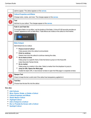 Camtasia Studio Version 8.5 Help
www.techsmith.com - 141 -
options appear. The callout appears on the canvas.
Callout Properties and Effects
Change colors, styles, and more. The changes appear on the canvas.
Text
Add text to your callout. The changes appear on the canvas.
Fade In and Fade Out
To include a fade in or out effect, set the duration of the fades. A time of 0.00 seconds provides an
“instant” appearance with no fade effect. Fade effects are visible on the callout on the timeline.
Make Hotspot
Add interactivity to a callout.
Pause at end of callout
Video pauses when this callout is encountered.
Click to continue
Viewer must click the callout to continue viewing the video.
Go to frame at time
Video jumps to a specific frame. Enter the frame to jump to in the Hours:Mi-
nutes:Seconds;Frames format.
Go to marker
Video jumps to a marker in the video. Select a marker from the dropdown to jump to.
Jump to URL Opens the Web page
Enable the Open URL in new browser window to open the Web page in a separate window.
Opaque Text
Check to keep the text a solid color if the callout has transparency applied to it.
Text Box
Choose how the text fits into the callout.
See also
Add Callouts
Move, Resize, Rotate, or Delete a Callout
Callout Properties and Effects
Sketch Motion Callout
Highlight Callout
Add a Hotspot to a Callout
Blur or Pixelate the Screen with a Callout
Spotlight Callout
 