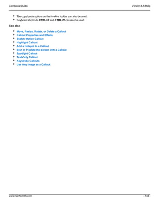 Camtasia Studio Version 8.5 Help
www.techsmith.com - 144 -
The copy/paste options on the timeline toolbar can also be used.
Keyboard shortcuts CTRL+C and CTRL+V can also be used.
See also
Move, Resize, Rotate, or Delete a Callout
Callout Properties and Effects
Sketch Motion Callout
Highlight Callout
Add a Hotspot to a Callout
Blur or Pixelate the Screen with a Callout
Spotlight Callout
Text-Only Callout
Keystroke Callouts
Use Any Image as a Callout
 