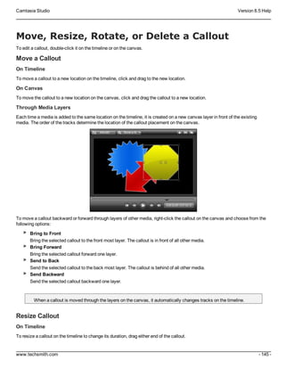 Camtasia Studio Version 8.5 Help
www.techsmith.com - 145 -
Move, Resize, Rotate, or Delete a Callout
To edit a callout, double-click it on the timeline or on the canvas.
Move a Callout
On Timeline
To move a callout to a new location on the timeline, click and drag to the new location.
On Canvas
To move the callout to a new location on the canvas, click and drag the callout to a new location.
Through Media Layers
Each time a media is added to the same location on the timeline, it is created on a new canvas layer in front of the existing
media. The order of the tracks determine the location of the callout placement on the canvas.
To move a callout backward or forward through layers of other media, right-click the callout on the canvas and choose from the
following options:
Bring to Front
Bring the selected callout to the front most layer. The callout is in front of all other media.
Bring Forward
Bring the selected callout forward one layer.
Send to Back
Send the selected callout to the back most layer. The callout is behind of all other media.
Send Backward
Send the selected callout backward one layer.
When a callout is moved through the layers on the canvas, it automatically changes tracks on the timeline.
Resize Callout
On Timeline
To resize a callout on the timeline to change its duration, drag either end of the callout.
 
