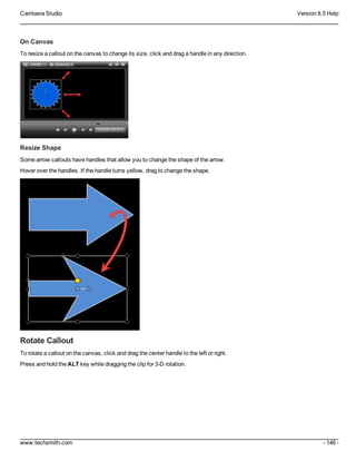 Camtasia Studio Version 8.5 Help
www.techsmith.com - 146 -
On Canvas
To resize a callout on the canvas to change its size, click and drag a handle in any direction.
Resize Shape
Some arrow callouts have handles that allow you to change the shape of the arrow.
Hover over the handles. If the handle turns yellow, drag to change the shape.
Rotate Callout
To rotate a callout on the canvas, click and drag the center handle to the left or right.
Press and hold the ALT key while dragging the clip for 3-D rotation.
 