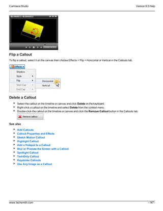 Camtasia Studio Version 8.5 Help
www.techsmith.com - 147 -
Flip a Callout
To flip a callout, select it on the canvas then choose Effects > Flip > Horizontal or Vertical in the Callouts tab.
Delete a Callout
Select the callout on the timeline or canvas and click Delete on the keyboard.
Right-click a callout on the timeline and select Delete from the context menu.
Double-click the callout on the timeline or canvas and click the Remove Callout button in the Callouts tab.
See also
Add Callouts
Callout Properties and Effects
Sketch Motion Callout
Highlight Callout
Add a Hotspot to a Callout
Blur or Pixelate the Screen with a Callout
Spotlight Callout
Text-Only Callout
Keystroke Callouts
Use Any Image as a Callout
 