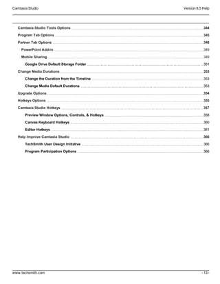 Camtasia Studio Version 8.5 Help
www.techsmith.com - 13 -
Camtasia Studio Tools Options 344
Program Tab Options 345
Partner Tab Options 348
PowerPoint Add-in 349
Mobile Sharing 349
Google Drive Default Storage Folder 351
Change Media Durations 353
Change the Duration from the Timeline 353
Change Media Default Durations 353
Upgrade Options 354
Hotkeys Options 355
Camtasia Studio Hotkeys 357
Preview Window Options, Controls, & Hotkeys 358
Canvas Keyboard Hotkeys 360
Editor Hotkeys 361
Help Improve Camtasia Studio 366
TechSmith User Design Initiative 366
Program Participation Options 366
 
