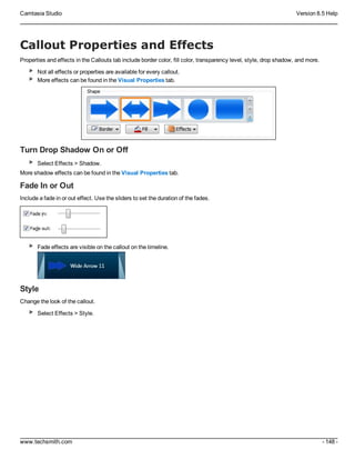 Camtasia Studio Version 8.5 Help
www.techsmith.com - 148 -
Callout Properties and Effects
Properties and effects in the Callouts tab include border color, fill color, transparency level, style, drop shadow, and more.
Not all effects or properties are available for every callout.
More effects can be found in the Visual Properties tab.
Turn Drop Shadow On or Off
Select Effects > Shadow.
More shadow effects can be found in the Visual Properties tab.
Fade In or Out
Include a fade in or out effect. Use the sliders to set the duration of the fades.
Fade effects are visible on the callout on the timeline.
Style
Change the look of the callout.
Select Effects > Style.
 