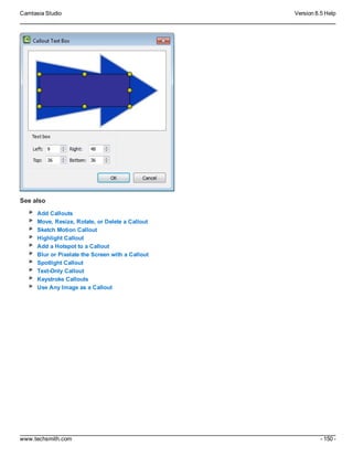 Camtasia Studio Version 8.5 Help
www.techsmith.com - 150 -
See also
Add Callouts
Move, Resize, Rotate, or Delete a Callout
Sketch Motion Callout
Highlight Callout
Add a Hotspot to a Callout
Blur or Pixelate the Screen with a Callout
Spotlight Callout
Text-Only Callout
Keystroke Callouts
Use Any Image as a Callout
 