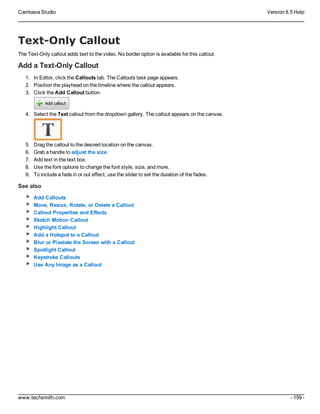 Camtasia Studio Version 8.5 Help
www.techsmith.com - 159 -
Text-Only Callout
The Text-Only callout adds text to the video. No border option is available for this callout.
Add a Text-Only Callout
1. In Editor, click the Callouts tab. The Callouts task page appears.
2. Position the playhead on the timeline where the callout appears.
3. Click the Add Callout button.
4. Select the Text callout from the dropdown gallery. The callout appears on the canvas.
5. Drag the callout to the desired location on the canvas.
6. Grab a handle to adjust the size.
7. Add text in the text box.
8. Use the font options to change the font style, size, and more.
9. To include a fade in or out effect, use the slider to set the duration of the fades.
See also
Add Callouts
Move, Resize, Rotate, or Delete a Callout
Callout Properties and Effects
Sketch Motion Callout
Highlight Callout
Add a Hotspot to a Callout
Blur or Pixelate the Screen with a Callout
Spotlight Callout
Keystroke Callouts
Use Any Image as a Callout
 