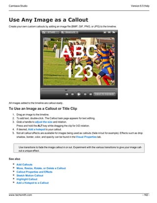 Camtasia Studio Version 8.5 Help
www.techsmith.com - 162 -
Use Any Image as a Callout
Create your own custom callouts by adding an image file (BMP, GIF, PNG, or JPG) to the timeline.
All images added to the timeline are callout-ready.
To Use an Image as a Callout or Title Clip
1. Drag an image to the timeline.
2. To add text, double-click. The Callout task page appears for text editing.
3. Grab a handle to adjust the size and rotation.
Press and hold the ALT key while dragging the clip for 3-D rotation.
4. If desired, Add a hotspot to your callout.
5. Not all callout effects are available for images being used as callouts (fade in/out for example). Effects such as drop
shadow, border, color, and opacity can be found in the Visual Properties tab.
Use transitions to fade the image callout in or out. Experiment with the various transitions to give your image call-
out a unique effect.
See also
Add Callouts
Move, Resize, Rotate, or Delete a Callout
Callout Properties and Effects
Sketch Motion Callout
Highlight Callout
Add a Hotspot to a Callout
 