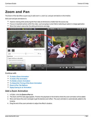 Camtasia Studio Version 8.5 Help
www.techsmith.com - 164 -
Zoom and Pan
The Zoom-n-Pan tab offers a quick way to add zoom in, zoom out, and pan animations to the timeline.
Add zoom and pan animations to:
Improve viewing when producing the final video at dimensions smaller than the source clip.
Focus on important actions within the video, such as typing in a text field or selecting an option in a large application.
Move from area to area when the editing dimensions are large.
Continue with
To Add a Zoom Animation
To Add a Pan Animation
To Delete a Zoom Animation
To Adjust the Timing of the Zoom Animation
Zoom-n-Pan Tab Options
Apply Easing to an Animation
Add a Zoom Animation
1. In Editor, click the Zoom-n-Pan tab.
2. The Zoom and Pan task page appears. Position the playhead on the timeline where the zoom animation will be added.
3. Move and resize the zoom rectangle to get the desired zoom effect. The zoom animation is automatically added to the
timeline.
4. Drag the end of the zoom animation to adjust the effect's duration.
 