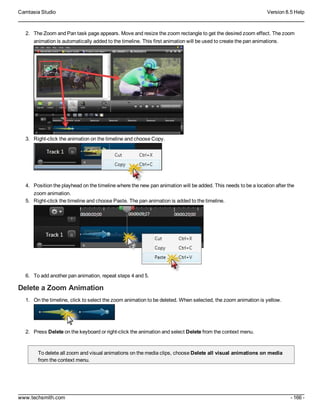 Camtasia Studio Version 8.5 Help
www.techsmith.com - 166 -
2. The Zoom and Pan task page appears. Move and resize the zoom rectangle to get the desired zoom effect. The zoom
animation is automatically added to the timeline. This first animation will be used to create the pan animations.
3. Right-click the animation on the timeline and choose Copy.
4. Position the playhead on the timeline where the new pan animation will be added. This needs to be a location after the
zoom animation.
5. Right-click the timeline and choose Paste. The pan animation is added to the timeline.
6. To add another pan animation, repeat steps 4 and 5.
Delete a Zoom Animation
1. On the timeline, click to select the zoom animation to be deleted. When selected, the zoom animation is yellow.
2. Press Delete on the keyboard or right-click the animation and select Delete from the context menu.
To delete all zoom and visual animations on the media clips, choose Delete all visual animations on media
from the context menu.
 