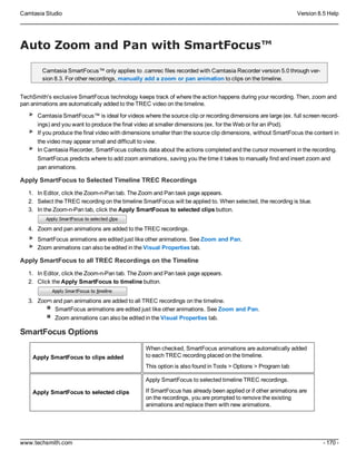 Camtasia Studio Version 8.5 Help
www.techsmith.com - 170 -
Auto Zoom and Pan with SmartFocus™
Camtasia SmartFocus™ only applies to .camrec files recorded with Camtasia Recorder version 5.0 through ver-
sion 8.3. For other recordings, manually add a zoom or pan animation to clips on the timeline.
TechSmith's exclusive SmartFocus technology keeps track of where the action happens during your recording. Then, zoom and
pan animations are automatically added to the TREC video on the timeline.
Camtasia SmartFocus™ is ideal for videos where the source clip or recording dimensions are large (ex. full screen record-
ings) and you want to produce the final video at smaller dimensions (ex. for the Web or for an iPod).
If you produce the final video with dimensions smaller than the source clip dimensions, without SmartFocus the content in
the video may appear small and difficult to view.
In Camtasia Recorder, SmartFocus collects data about the actions completed and the cursor movement in the recording.
SmartFocus predicts where to add zoom animations, saving you the time it takes to manually find and insert zoom and
pan animations.
Apply SmartFocus to Selected Timeline TREC Recordings
1. In Editor, click the Zoom-n-Pan tab. The Zoom and Pan task page appears.
2. Select the TREC recording on the timeline SmartFocus will be applied to. When selected, the recording is blue.
3. In the Zoom-n-Pan tab, click the Apply SmartFocus to selected clips button.
4. Zoom and pan animations are added to the TREC recordings.
SmartFocus animations are edited just like other animations. See Zoom and Pan.
Zoom animations can also be edited in the Visual Properties tab.
Apply SmartFocus to all TREC Recordings on the Timeline
1. In Editor, click the Zoom-n-Pan tab. The Zoom and Pan task page appears.
2. Click the Apply SmartFocus to timeline button.
3. Zoom and pan animations are added to all TREC recordings on the timeline.
SmartFocus animations are edited just like other animations. See Zoom and Pan.
Zoom animations can also be edited in the Visual Properties tab.
SmartFocus Options
Apply SmartFocus to clips added
When checked, SmartFocus animations are automatically added
to each TREC recording placed on the timeline.
This option is also found in Tools > Options > Program tab
Apply SmartFocus to selected clips
Apply SmartFocus to selected timeline TREC recordings.
If SmartFocus has already been applied or if other animations are
on the recordings, you are prompted to remove the existing
animations and replace them with new animations.
 