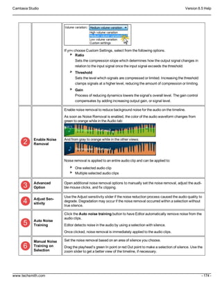 Camtasia Studio Version 8.5 Help
www.techsmith.com - 174 -
If you choose Custom Settings, select from the following options.
Ratio
Sets the compression slope which determines how the output signal changes in
relation to the input signal once the input signal exceeds the threshold.
Threshold
Sets the level which signals are compressed or limited. Increasing the threshold
clamps signals at a higher level, reducing the amount of compression or limiting.
Gain
Process of reducing dynamics lowers the signal’s overall level. The gain control
compensates by adding increasing output gain, or signal level.
Enable Noise
Removal
Enable noise removal to reduce background noise for the audio on the timeline.
As soon as Noise Removal is enabled, the color of the audio waveform changes from
green to orange while in the Audio tab:
And from gray to orange while in the other views:
Noise removal is applied to an entire audio clip and can be applied to:
One selected audio clip
Multiple selected audio clips
Advanced
Option
Open additional noise removal options to manually set the noise removal, adjust the audi-
ble mouse clicks, and fix clipping.
Adjust Sen-
sitivity
Use the Adjust sensitivity slider if the noise reduction process caused the audio quality to
degrade. Degradation may occur if the noise removal occurred within a selection without
true silence.
Auto Noise
Training
Click the Auto noise training button to have Editor automatically remove noise from the
audio clips.
Editor detects noise in the audio by using a selection with silence.
Once clicked, noise removal is immediately applied to the audio clips.
Manual Noise
Training on
Selection
Set the noise removal based on an area of silence you choose.
Drag the playhead’s green In point or red Out point to make a selection of silence. Use the
zoom slider to get a better view of the timeline, if necessary.
 