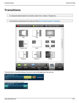Camtasia Studio Version 8.5 Help
www.techsmith.com - 177 -
Transitions
To change the default duration for a transition, select Tools > Options > Program tab.
Is the transition cutting off part of the video clip? See Use Trimmed Content In Transition.
Transitions add a visual effect between the end of a clip and the beginning of the next clip.
Transitions can be added to a group:
 