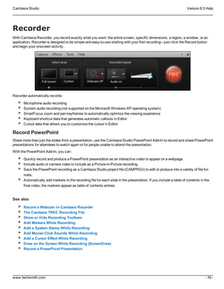 Camtasia Studio Version 8.5 Help
www.techsmith.com - 16 -
Recorder
With Camtasia Recorder, you record exactly what you want: the entire screen, specific dimensions, a region, a window, or an
application. Recorder is designed to be simple and easy-to-use starting with your first recording—just click the Record button
and begin your onscreen activity.
Recorder automatically records:
Microphone audio recording
System audio recording (not supported on the Microsoft Windows XP operating system)
SmartFocus zoom and pan keyframes to automatically optimize the viewing experience
Keyboard shortcut data that generates automatic callouts in Editor
Cursor data that allows you to customize the cursor in Editor
Record PowerPoint
Share more than just the slides from a presentation, use the Camtasia Studio PowerPoint Add-In to record and share PowerPoint
presentations for attendees to watch again or for people unable to attend the presentation.
With the PowerPoint Add-In, you can:
Quickly record and produce a PowerPoint presentation as an interactive video to appear on a webpage.
Include audio or camera video to include as a Picture-in-Picture recording.
Save the PowerPoint recording as a Camtasia Studio project file (CAMPROJ) to edit or produce into a variety of file for-
mats.
Automatically add markers to the recording file for each slide in the presentation. If you include a table of contents in the
final video, the markers appear as table of contents entries.
See also
Record a Webcam in Camtasia Recorder
The Camtasia TREC Recording File
Show or Hide Recording Toolbars
Add Markers While Recording
Add a System Stamp While Recording
Add Mouse Click Sounds While Recording
Add a Cursor Effect While Recording
Draw on the Screen While Recording (ScreenDraw)
Record a PowerPoint Presentation
 