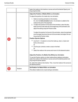 Camtasia Studio Version 8.5 Help
www.techsmith.com - 184 -
select the media on the timeline or canvas and set the desired Opacity set-
ting using the slider.
Position
Adjust the Position of Media Within an Animation
To adjust the position of a media clip in an animation:
1. Select an existing animation on the timeline.
Or, click the Add animation button. An animation is added to the
media at the point of the playhead.
2. To adjust the position for the start of the animation, place the play-
head over the small white dot at the beginning of the animation and
adjust the setting using the Position slider.
To adjust the position for the end of the animation, place the playhead
over the larger blue dot at the end of the animation and adjust the set-
ting using the Position slider.
Position Spinner Options
Use the X, Y, Z options to move the media up, down, or back and
forth on the horizon.
Or
Use the spin controls or enter a value in the field.
Or
Select the media on the canvas and move it to the desired location.
Adjust the Position of a Media Clip Without an Animation
To use the Position options on other media without adding an animation,
select the media on the timeline or canvas and set the desired position set-
ting using the spinner options.
Or, select the media on the timeline. Then, move the media on the canvas to
the desired position.
Rotation
Set Rotation for Media Within an Animation
This allows media to turn or spin during an animation.
 