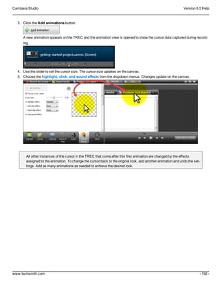 Camtasia Studio Version 8.5 Help
www.techsmith.com - 192 -
3. Click the Add animations button.
A new animation appears on the TREC and the animation view is opened to show the cursor data captured during record-
ing.
4. Use the slider to set the cursor size. The cursor size updates on the canvas.
5. Choose the highlight, click, and sound effects from the dropdown menus. Changes update on the canvas.
All other instances of the cursor in the TREC that come after this first animation are changed by the effects
assigned to the animation. To change the cursor back to the original look, add another animation and undo the set-
tings. Add as many animations as needed to achieve the desired look.
 