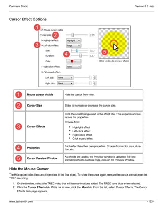 Camtasia Studio Version 8.5 Help
www.techsmith.com - 193 -
Cursor Effect Options
Mouse cursor visible Hide the cursor from view.
Cursor Size Slider to increase or decrease the cursor size.
Cursor Effects
Click the small triangle next to the effect title. This expands and col-
lapses the properties.
Choose from:
Highlight effect
Left-click effect
Right-click effect
Click sound effect
Properties
Each effect has their own properties. Choose from color, size, dura-
tion, etc.
Cursor Preview Window
As effects are added, the Preview Window is updated. To view
animation effects such as rings, click on the Preview Window.
Hide the Mouse Cursor
The Hide option hides the cursor from view in the final video. To show the cursor again, remove the cursor animation on the
TREC recording.
1. On the timeline, select the TREC video that will have animations added. The TREC turns blue when selected.
2. Click the Cursor Effects tab. If it is not in view, click the More tab. From the list, select Cursor Effects. The Cursor
Effects task page appears.
 