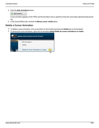 Camtasia Studio Version 8.5 Help
www.techsmith.com - 194 -
3. Click the Add animations button.
A new animation appears on the TREC and the animation view is opened to show the cursor data captured during record-
ing.
4. In the Cursor Effects tab, uncheck the Mouse cursor visible option.
Delete a Cursor Animation
To delete a cursor animation, click an animation on the timeline and press the Delete key on the keyboard.
To remove all cursor animations, right-click an animation select Delete all cursor animations on media.
 