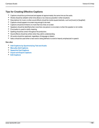 Camtasia Studio Version 8.5 Help
www.techsmith.com - 198 -
Tips for Creating Effective Captions
Captions should be synchronized and appear at approximately the same time as the audio.
Words should be verbatim when time allows or as close as possible in other situations.
Descriptions for music or other sound effects should be inside square brackets, such as [music] or [laughter].
Captions should appear on-screen long enough to be read.
Captions should be limited to no more than two lines on-screen.
Speakers should be identified when more than one person is on-screen or when the speaker is not visible.
Punctuation is used to clarify meaning.
Spelling should be correct throughout the production.
Sound effects should be written when they add to understanding.
All words should be captioned, regardless of language or dialect.
Italics should be used when a new word is being defined or a word is heavily emphasized in speech.
See also
Add Captions by Synchronizing Text and Audio
Manually Add Captions
Speech-to-Text Captions
Import and Export Captions
Edit Captions
 