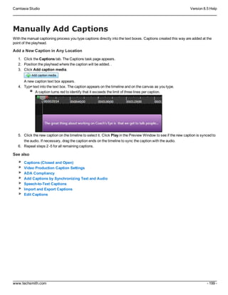 Camtasia Studio Version 8.5 Help
www.techsmith.com - 199 -
Manually Add Captions
With the manual captioning process you type captions directly into the text boxes. Captions created this way are added at the
point of the playhead.
Add a New Caption in Any Location
1. Click the Captions tab. The Captions task page appears.
2. Position the playhead where the caption will be added. .
3. Click Add caption media.
A new caption text box appears.
4. Type text into the text box. The caption appears on the timeline and on the canvas as you type.
A caption turns red to identify that it exceeds the limit of three lines per caption.
5. Click the new caption on the timeline to select it. Click Play in the Preview Window to see if the new caption is synced to
the audio. If necessary, drag the caption ends on the timeline to sync the caption with the audio.
6. Repeat steps 2 -5 for all remaining captions.
See also
Captions (Closed and Open)
Video Production Caption Settings
ADA Compliancy
Add Captions by Synchronizing Text and Audio
Speech-to-Text Captions
Import and Export Captions
Edit Captions
 