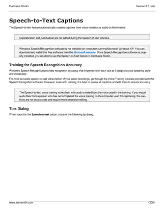 Camtasia Studio Version 8.5 Help
www.techsmith.com - 200 -
Speech-to-Text Captions
The Speech-to-text feature automatically creates captions from voice narration or audio on the timeline.
Capitalization and punctuation are not added during the Speech-to-text process.
Windows Speech Recognition software is not installed on computers running Microsoft Windows XP. You can
download and install this free software from the Microsoft website. Once Speech Recognition software is prop-
erly installed, you are able to use the Speech-to-Text feature in Camtasia Studio.
Training for Speech Recognition Accuracy
Windows Speech Recognition provides recognition accuracy that improves with each use as it adapts to your speaking style
and vocabulary.
For more accurate speech-to-text transcription of your audio recordings, go through the Voice Training tutorials provided with the
Speech Recognition software. However, even with training, it is best to review all captions and edit them to ensure accuracy.
The Speech-to-text voice training works best with audio created from the voice used in the training. If you import
audio files from a person who has not completed the voice training on the computer used for captioning, the cap-
tions are not as accurate and require more extensive editing.
Tips Dialog
When you click the Speech-to-text button, you see the following tip dialog.
 