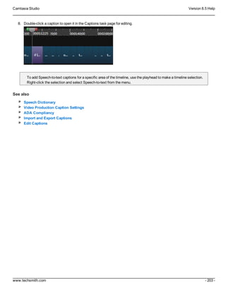 Camtasia Studio Version 8.5 Help
www.techsmith.com - 203 -
8. Double-click a caption to open it in the Captions task page for editing.
To add Speech-to-text captions for a specific area of the timeline, use the playhead to make a timeline selection.
Right-click the selection and select Speech-to-text from the menu.
See also
Speech Dictionary
Video Production Caption Settings
ADA Compliancy
Import and Export Captions
Edit Captions
 