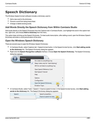 Camtasia Studio Version 8.5 Help
www.techsmith.com - 206 -
Speech Dictionary
The Windows Speech-to-text software includes a dictionary used to:
Add a new word to the dictionary.
Prevent a word from being transcribed.
Change or delete existing words.
Add Words Directly the Speech Dictionary from Within Camtasia Studio
Add words directly to the Speech Dictionary from the Captions tab in Camtasia Studio. Just highlight the word in the caption text
box, right-click, and choose Add to dictionary from the menu.
This option does not bring up the Speech Dictionary. For best audio transcription, after adding a word, open the Windows Speech
Dictionary and enter a vocal pronunciation of the word.
Open the Windows Speech Dictionary
There are several ways to open the Windows Speech Dictionary:
In Camtasia Studio, select Captions tab > Speech-to-text button. In the Speech-to-text tip box, click Start adding words
to the dictionary link. The Speech Dictionary dialog box appears.
Right-click the Speech Recognition software interface. Choose Open the Speech Dictionary. The Speech Dictionary
dialog box appears.
In Camtasia Studio, select Tools > Speech > Improve speech-to-text. In the Speech-to-text tip box, click Start adding
words to the dictionary link. The Speech Dictionary dialog box appears.
 