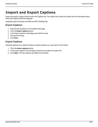 Camtasia Studio Version 8.5 Help
www.techsmith.com - 207 -
Import and Export Captions
Import and export a caption file from within the Captions tab. The caption file contains the caption text and information about
when each caption should be displayed.
Supported caption file types are SAMI and SRT (SubRip) files.
Export Captions
1. Add and edit all captions in the Captions task page.
2. Click the Export captions button.
3. In the Export captions to file dialog, give the file a name.
4. Choose the file type.
5. Click Save.
Import Captions
Importing captions via a caption file places imported captions on a new track on the timeline.
1. Click the Import captions button.
2. In the Import captions from file dialog, browse for and select the caption file.
3. Click Open. The new captions are added to the timeline.
 