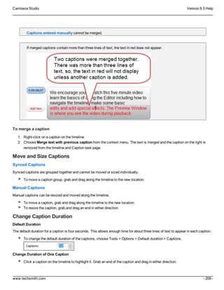 Camtasia Studio Version 8.5 Help
www.techsmith.com - 209 -
Captions entered manually cannot be merged.
If merged captions contain more than three lines of text, the text in red does not appear .
To merge a caption
1. Right-click on a caption on the timeline.
2. Choose Merge text with previous caption from the context menu. The text is merged and the caption on the right is
removed from the timeline and Caption task page.
Move and Size Captions
Synced Captions
Synced captions are grouped together and cannot be moved or sized individually.
To move a caption group, grab and drag along the timeline to the new location.
Manual Captions
Manual captions can be resized and moved along the timeline.
To move a caption, grab and drag along the timeline to the new location.
To resize the caption, grab and drag an end in either direction.
Change Caption Duration
Default Duration
The default duration for a caption is four seconds. This allows enough time for about three lines of text to appear in each caption.
To change the default duration of the captions, choose Tools > Options > Default duration > Captions.
Change Duration of One Caption
Click a caption on the timeline to highlight it. Grab an end of the caption and drag in either direction.
 