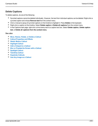 Camtasia Studio Version 8.5 Help
www.techsmith.com - 210 -
Delete Captions
To delete captions, do one of the following:
Synched captions cannot be deleted individually. However, the text from individual captions can be deleted. Right-click a
synched caption and choose Remove text from the context menu.
Click a manual or group of synched captions on the timeline to highlight it. Press Delete on the keyboard.
Right-click a caption on the timeline. Select Delete caption or Delete all captions from the context menu.
In the Captions task page, right-click a time stamp next to a caption text box. Select Delete caption, Delete caption
text, or Delete all captions from the context menu.
See also
Move, Resize, Rotate, or Delete a Callout
Callout Properties and Effects
Sketch Motion Callout
Highlight Callout
Add a Hotspot to a Callout
Blur or Pixelate the Screen with a Callout
Spotlight Callout
Text-Only Callout
Keystroke Callouts
Use Any Image as a Callout
 