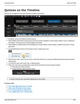 Camtasia Studio Version 8.5 Help
www.techsmith.com - 216 -
Quizzes on the Timeline
Quizzes can be added to the timeline or pinned to media on the timeline.
By default, quizzes are added as timeline quizzes.
When added to the timeline, quizzes stay in the same location regardless of what media is added, moved, or deleted on
the timeline. Timeline quizzes cannot be added to the Library.
When added to a media or group, if the media/group is moved, deleted, copied, pasted, or added to the Library, the quiz
goes with it.
Use the Marker/Quiz button on the timeline to show or hide the quiz view.
When the quiz view is open, you are in Quiz mode which allows you to quickly and efficiently add new quizzes and edit
existing ones.
You must be in quiz view to edit, view, or delete quizzes.
When not in quiz view, quiz placement is seen above the timeline as red and purple indicators.
Red indicates timeline markers.
Purple indicates makers pinned to media.
It is best to hide the quiz view before editing clips on the timeline.
Continue with
Add a Quiz While Quiz View is Closed
Add a Quiz While Quiz View is Open
Pin a Timeline Marker to a Media Clip
Turn a Media Quiz into a Timeline Quiz
 