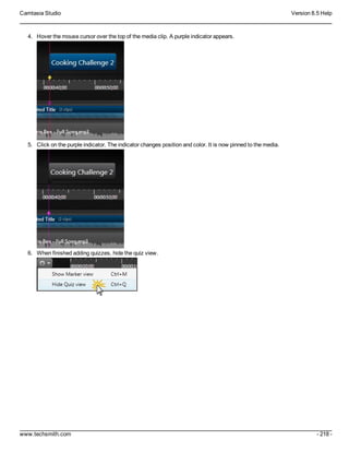 Camtasia Studio Version 8.5 Help
www.techsmith.com - 218 -
4. Hover the mouse cursor over the top of the media clip. A purple indicator appears.
5. Click on the purple indicator. The indicator changes position and color. It is now pinned to the media.
6. When finished adding quizzes, hide the quiz view.
 