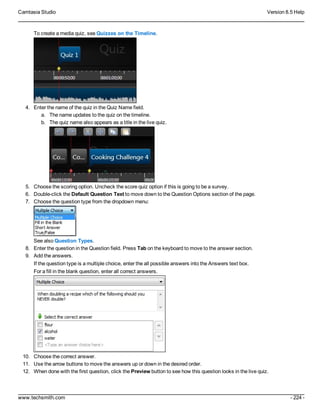 Camtasia Studio Version 8.5 Help
www.techsmith.com - 224 -
To create a media quiz, see Quizzes on the Timeline.
4. Enter the name of the quiz in the Quiz Name field.
a. The name updates to the quiz on the timeline.
b. The quiz name also appears as a title in the live quiz.
5. Choose the scoring option. Uncheck the score quiz option if this is going to be a survey.
6. Double-click the Default Question Text to move down to the Question Options section of the page.
7. Choose the question type from the dropdown menu:
See also Question Types.
8. Enter the question in the Question field. Press Tab on the keyboard to move to the answer section.
9. Add the answers.
If the question type is a multiple choice, enter the all possible answers into the Answers text box.
For a fill in the blank question, enter all correct answers.
10. Choose the correct answer.
11. Use the arrow buttons to move the answers up or down in the desired order.
12. When done with the first question, click the Preview button to see how this question looks in the live quiz.
 