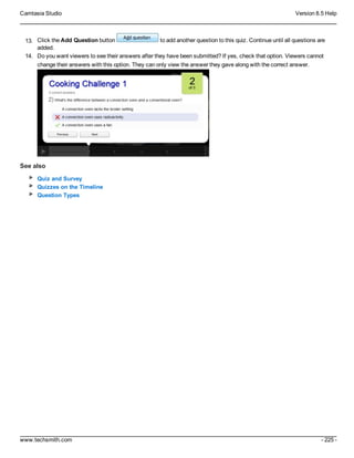 Camtasia Studio Version 8.5 Help
www.techsmith.com - 225 -
13. Click the Add Question button to add another question to this quiz. Continue until all questions are
added.
14. Do you want viewers to see their answers after they have been submitted? If yes, check that option. Viewers cannot
change their answers with this option. They can only view the answer they gave along with the correct answer.
See also
Quiz and Survey
Quizzes on the Timeline
Question Types
 