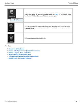 Camtasia Studio Version 8.5 Help
www.techsmith.com - 21 -
Save the recording file as a Camtasia Recording file (TREC) or AVI file and close
the Preview Window. Camtasia Recorder remains open.
Save the recording file and open the Production Wizard to produce the file into a
shareable format.
Permanently delete the recording file.
See also
Record the Entire Screen
Record with Widescreen or Standard Dimensions
Record a Region, Area, or Window
Move or Resize the Recording Area
Lock Recording Area to Window or Application
Record Audio in Camtasia Recorder
 