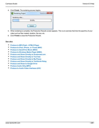 Camtasia Studio Version 8.5 Help
www.techsmith.com - 228 -
4. Click Finish. The rendering process begins.
5. When rendering is complete, the Production Results screen appears. This is an overview that lists the specifics of your
video such as files created, duration, file size, etc.
6. Click Finish to close the Production Wizard.
See also
Produce to MP4 Flash - HTML5 Player
Produce to iPod, iPhone, or iTunes (M4V)
Produce to QuickTime Movie (MOV)
Produce to Windows Media Player (WMV)
Produce and Share Directly to Screencast.com
Produce and Share Directly to YouTube
Produce and Share Directly to My Places
Produce and Share Directly to TechSmith Relay
Produce and Share to Google Drive
Produce Audio Only (MP3)
Produce to Audio Video Interleave (AVI)
 