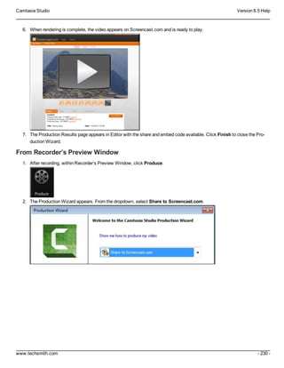 Camtasia Studio Version 8.5 Help
www.techsmith.com - 230 -
6. When rendering is complete, the video appears on Screencast.com and is ready to play.
7. The Production Results page appears in Editor with the share and embed code available. Click Finish to close the Pro-
duction Wizard.
From Recorder’s Preview Window
1. After recording, within Recorder’s Preview Window, click Produce.
2. The Production Wizard appears. From the dropdown, select Share to Screencast.com.
 