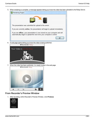 Camtasia Studio Version 8.5 Help
www.techsmith.com - 234 -
5. When rendering is complete, a message appears letting you know the video has been uploaded to the Relay Server.
6. A web page opens letting you know the video is being published.
.
7. When the video has been published, it is ready to play in the web page.
From Recorder’s Preview Window
1. After recording, within Recorder’s Preview Window, click Produce.
 