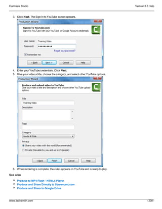 Camtasia Studio Version 8.5 Help
www.techsmith.com - 238 -
3. Click Next. The Sign In to YouTube screen appears.
4. Enter your YouTube credentials. Click Next.
5. Give your video a title, choose the category, and select other YouTube options.
6. When rendering is complete, the video appears on YouTube and is ready to play.
See also
Produce to MP4 Flash - HTML5 Player
Produce and Share Directly to Screencast.com
Produce and Share to Google Drive
 