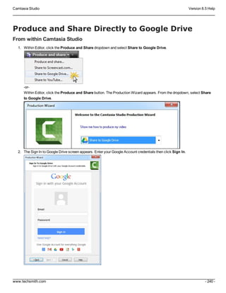 Camtasia Studio Version 8.5 Help
www.techsmith.com - 240 -
Produce and Share Directly to Google Drive
From within Camtasia Studio
1. Within Editor, click the Produce and Share dropdown and select Share to Google Drive.
-or-
Within Editor, click the Produce and Share button. The Production Wizard appears. From the dropdown, select Share
to Google Drive.
2. The Sign In to Google Drive screen appears. Enter your Google Account credentials then click Sign In.
 