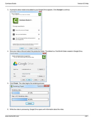 Camtasia Studio Version 8.5 Help
www.techsmith.com - 241 -
3. A prompt to allow media to be added to your Google Drive appears. Click Accept to continue.
4. Give your video a title and select the production folder. The default is a TechSmith folder created in Google Drive.
5. Click Finish. The video begins the rendering process.
6. While the video is processing, Google Drive opens with information about the video.
 