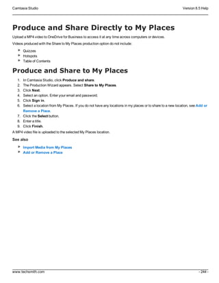 Camtasia Studio Version 8.5 Help
www.techsmith.com - 244 -
Produce and Share Directly to My Places
Upload a MP4 video to OneDrive for Business to access it at any time across computers or devices.
Videos produced with the Share to My Places production option do not include:
Quizzes
Hotspots
Table of Contents
Produce and Share to My Places
1. In Camtasia Studio, click Produce and share.
2. The Production Wizard appears. Select Share to My Places.
3. Click Next.
4. Select an option. Enter your email and password.
5. Click Sign in.
6. Select a location from My Places. If you do not have any locations in my places or to share to a new location, see Add or
Remove a Place.
7. Click the Select button.
8. Enter a title.
9. Click Finish.
A MP4 video file is uploaded to the selected My Places location.
See also
Import Media from My Places
Add or Remove a Place
 