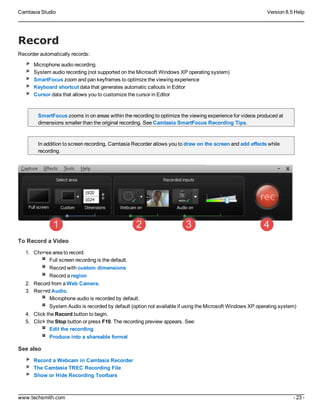 Camtasia Studio Version 8.5 Help
www.techsmith.com - 23 -
Record
Recorder automatically records:
Microphone audio recording
System audio recording (not supported on the Microsoft Windows XP operating system)
SmartFocus zoom and pan keyframes to optimize the viewing experience
Keyboard shortcut data that generates automatic callouts in Editor
Cursor data that allows you to customize the cursor in Editor
SmartFocus zooms in on areas within the recording to optimize the viewing experience for videos produced at
dimensions smaller than the original recording. See Camtasia SmartFocus Recording Tips.
In addition to screen recording, Camtasia Recorder allows you to draw on the screen and add effects while
recording.
To Record a Video
1. Choose area to record:
Full screen recording is the default.
Record with custom dimensions
Record a region
2. Record from a Web Camera.
3. Record Audio.
Microphone audio is recorded by default.
System Audio is recorded by default (option not available if using the Microsoft Windows XP operating system)
4. Click the Record button to begin.
5. Click the Stop button or press F10. The recording preview appears. See:
Edit the recording
Produce into a shareable format
See also
Record a Webcam in Camtasia Recorder
The Camtasia TREC Recording File
Show or Hide Recording Toolbars
 
