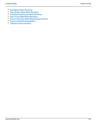 Camtasia Studio Version 8.5 Help
www.techsmith.com - 24 -
Add Markers While Recording
Add a System Stamp While Recording
Add Mouse Click Sounds While Recording
Add a Cursor Effect While Recording
Draw on the Screen While Recording (ScreenDraw)
Record a PowerPoint Presentation
Captions (Closed and Open)
 